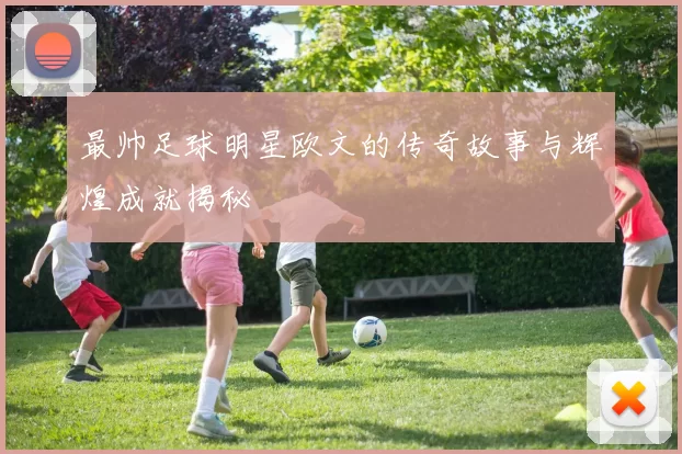 最帅足球明星欧文的传奇故事与辉煌成就揭秘