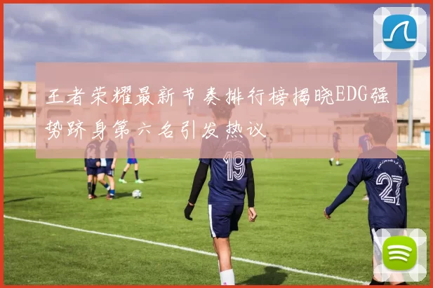 王者荣耀最新节奏排行榜揭晓EDG强势跻身第六名引发热议