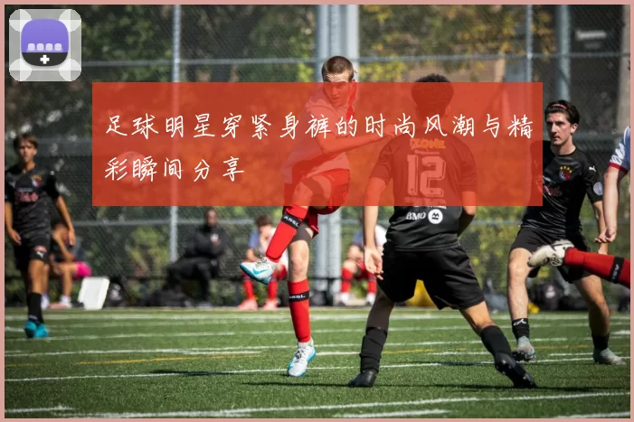 足球明星穿紧身裤的时尚风潮与精彩瞬间分享