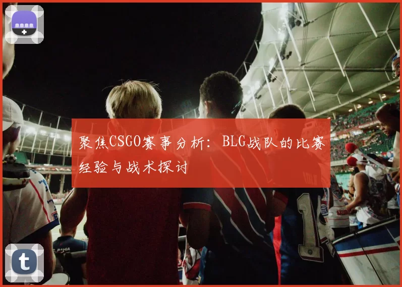 聚焦CSGO赛事分析：BLG战队的比赛经验与战术探讨
